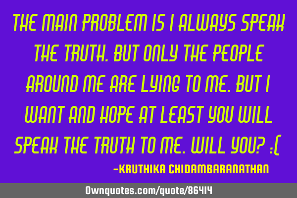The main problem is I always speak the truth.But only the people around me are lying to me.But I