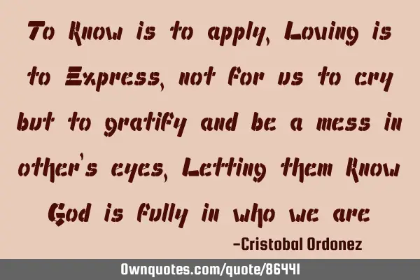 To know is to apply, Loving is to Express, not for us to cry but to gratify and be a mess in other