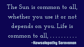 The Sun is common to all ,whether you use it or not depends on you.Life is common to all,..........