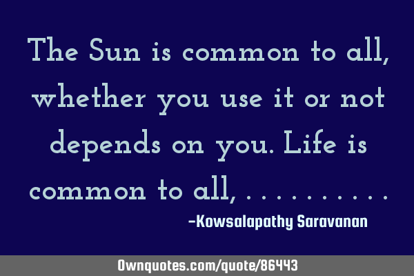 The Sun is common to all ,whether you use it or not depends on you.Life is common to all,
