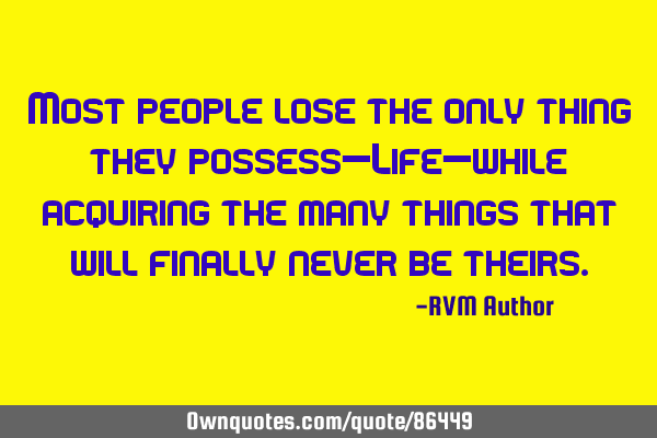 Most people lose the only thing they possess—Life—while acquiring the many things that will