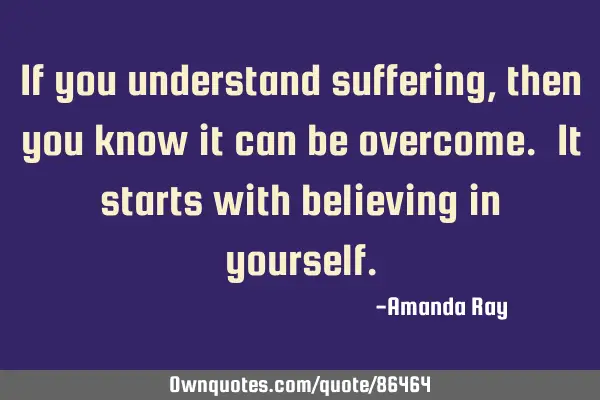 If you understand suffering, then you know it can be overcome. It starts with believing in
