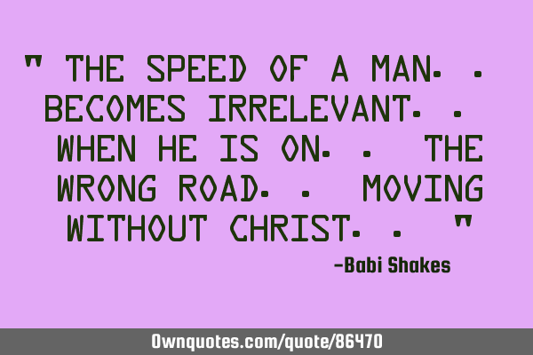 " The speed of a man.. becomes irrelevant.. when he is on.. the wrong road.. moving without C