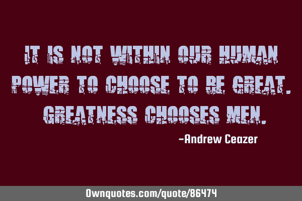 It is not within our human power to choose to be great. Greatness chooses