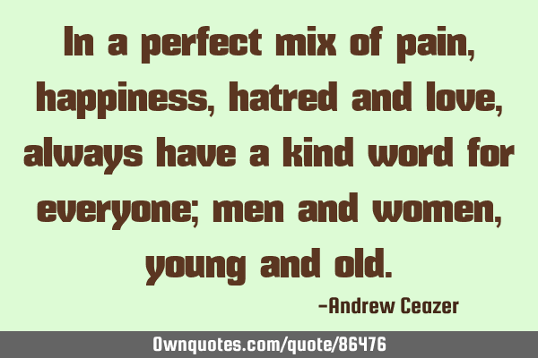 In a perfect mix of pain, happiness, hatred and love, always have a kind word for everyone; men and