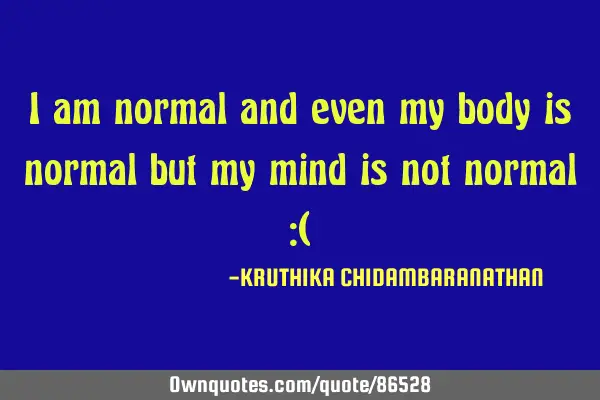 I am normal and even my body is normal but my mind is not normal :(