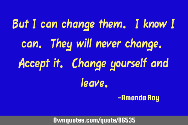 But I can change them. I know I can. They will never change. Accept it. Change yourself and