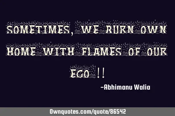 Sometimes, we burn own home with flames of our ego !!