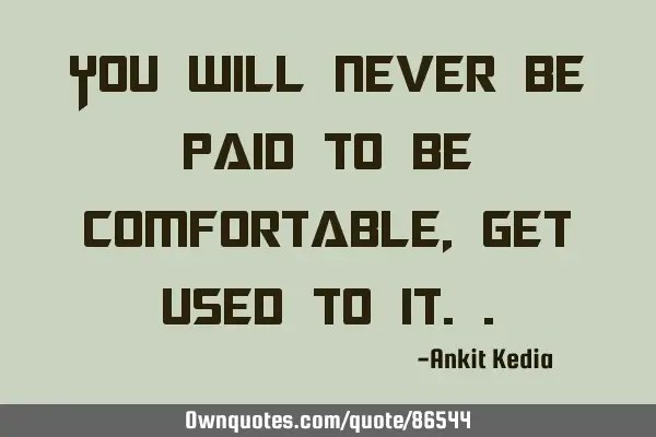 You will never be paid to be comfortable, get used to
