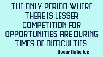 The only period where there is lesser competition for opportunities are during times of