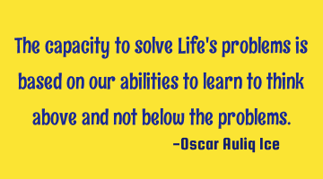The capacity to solve Life's problems is based on our abilities to learn to think above and not
