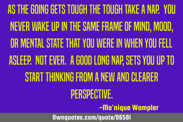 As the going gets tough the tough take a nap. You NEVER wake up in the same frame of mind, mood, or