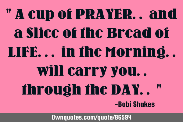 " A cup of PRAYER.. and a Slice of the Bread of LIFE... in the Morning.. will carry you.. through