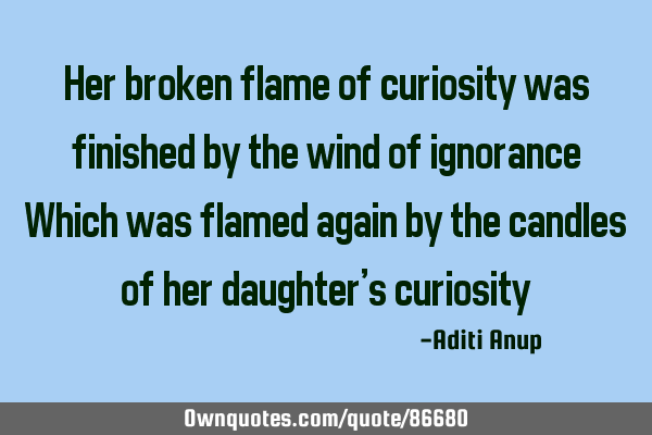 Her broken flame of curiosity was finished by the wind of ignorance Which was flamed again by the