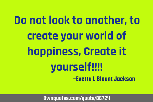 Do not look to another, to create your world of happiness, Create it yourself!!!!