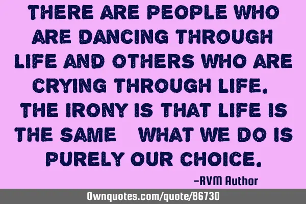 There are people who are dancing through Life and others who are crying through Life. The irony is