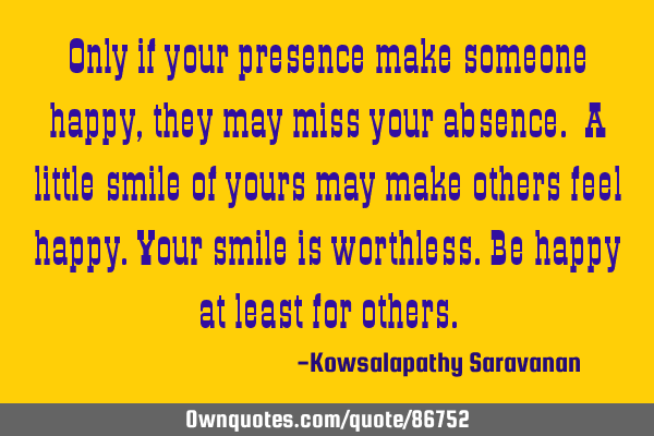 Only if your presence make someone happy, they may miss your absence. A little smile of yours may