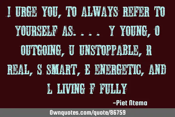 I urge you, to always refer to YOURSELF as.... Y young, O outgoing, U unstoppable, R real, S smart,
