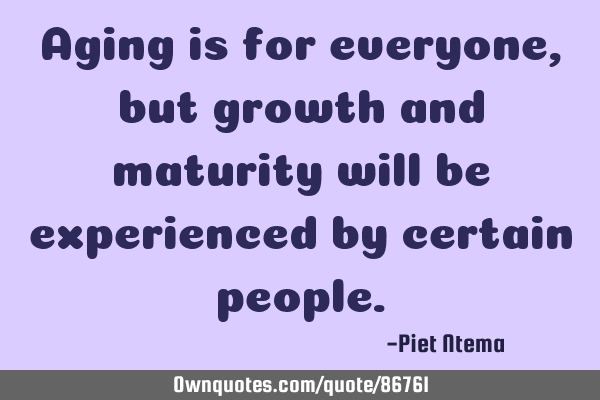 Aging is for everyone, but growth and maturity will be experienced by certain