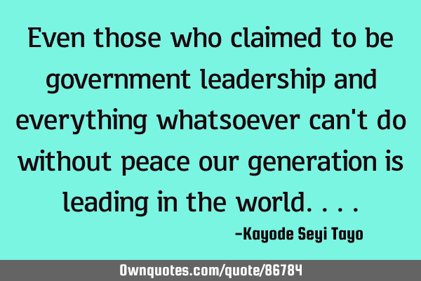 Even those who claimed to be government leadership and everything whatsoever can