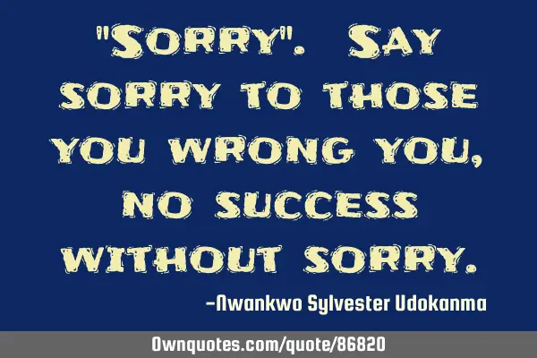 "Sorry". Say sorry to those you wrong you, no success without