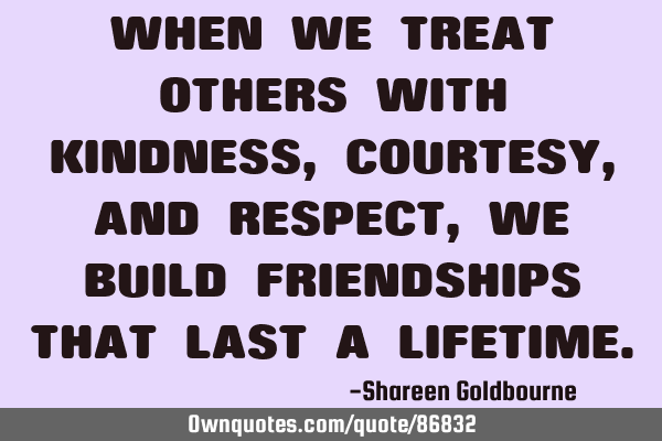 WHEN WE TREAT OTHERS WITH KINDNESS,COURTESY,AND RESPECT,WE BUILD FRIENDSHIPS THAT LAST A LIFETIME