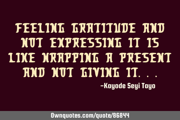 Feeling gratitude and not expressing it is like wrapping a present and not giving