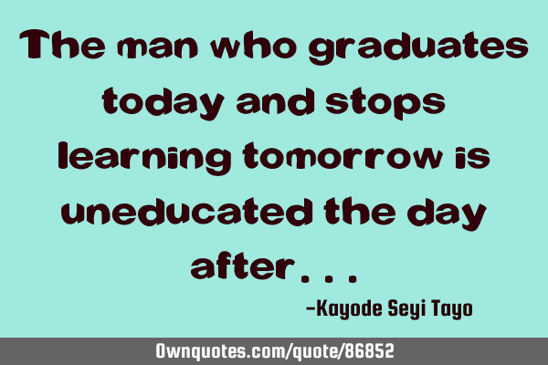The man who graduates today and stops learning tomorrow is uneducated the day