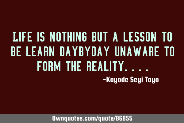 Life is nothing but a lesson to be learn daybyday unaware to form the