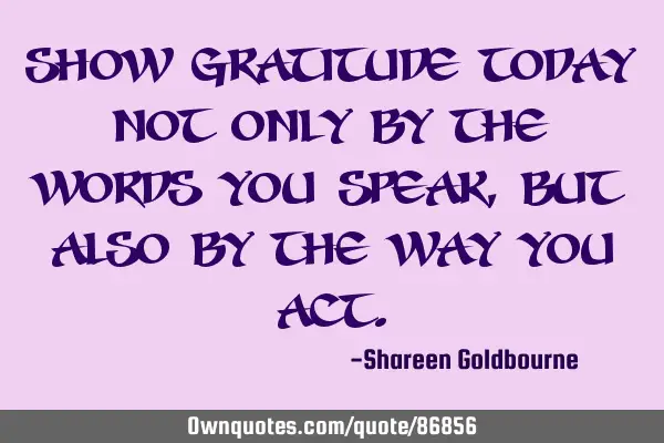 SHOW GRATITUDE TODAY NOT ONLY BY THE WORDS YOU SPEAK,BUT ALSO BY THE WAY YOU ACT
