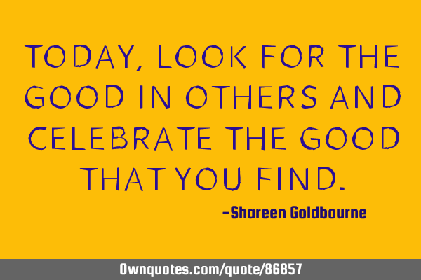 TODAY,LOOK FOR THE GOOD IN OTHERS AND CELEBRATE THE GOOD THAT YOU FIND