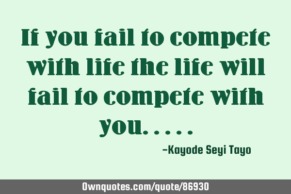 If you fail to compete with life the life will fail to compete with