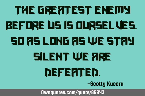 The greatest enemy before us is ourselves. So as long as we stay silent we are