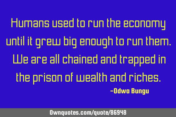 Humans used to run the economy until it grew big enough to run them. We are all chained and trapped