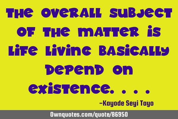 The overall subject of the matter is life living basically depend on