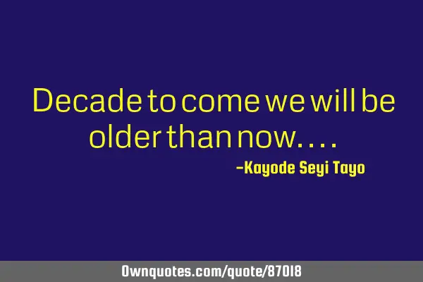 Decade to come we will be older than