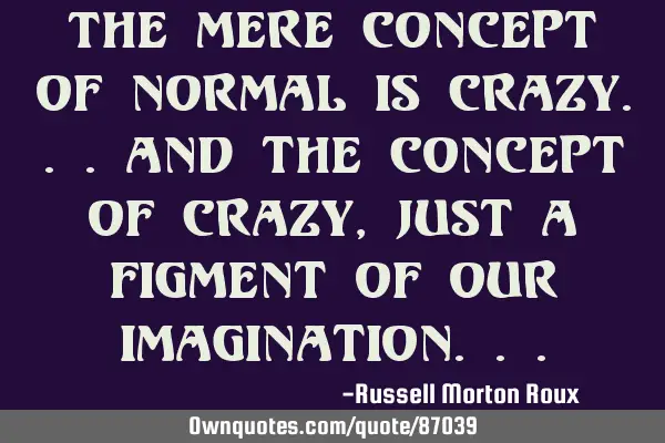 The mere concept of normal is crazy...and the concept of crazy, just a figment of our