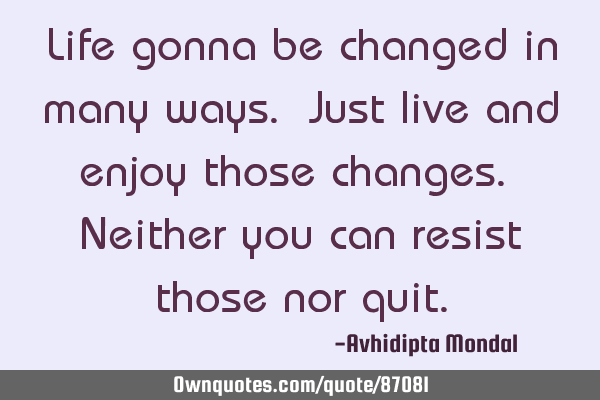 Life gonna be changed in many ways. Just live and enjoy those changes. Neither you can resist those
