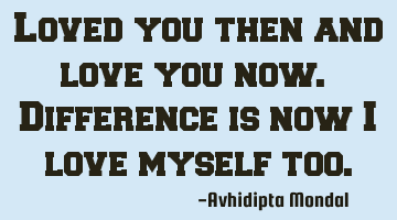 Loved you then and love you now. Difference is now I love myself too.