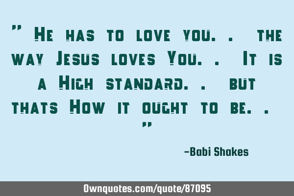 " He has to love you.. the way Jesus loves You.. It is a High standard.. but thats How it ought to