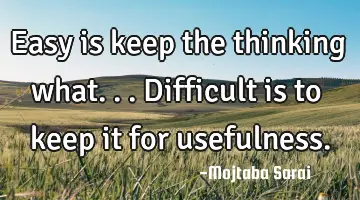 Easy is keep the thinking what... Difficult is to keep it for usefulness.