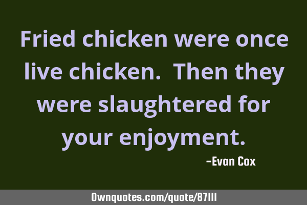 Fried chicken were once live chicken. Then they were slaughtered for your