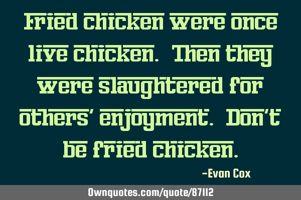 Fried chicken were once live chicken. Then they were slaughtered for others