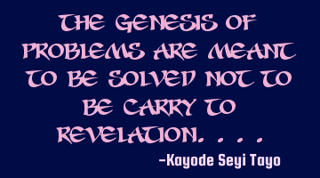 The genesis of problems are meant to be solved not to be carried to