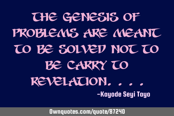 The genesis of problems are meant to be solved not to be carried to