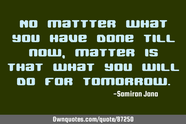 No mattter what you have done till now,matter is that what you will do for