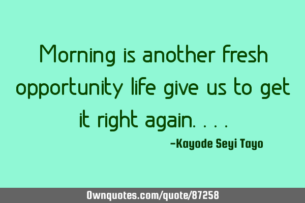 Morning is another fresh opportunity life give us to get it right