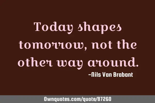 Today shapes tomorrow, not the other way