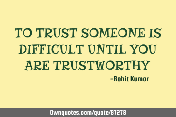TO TRUST SOMEONE IS DIFFICULT UNTIL YOU ARE TRUSTWORTHY