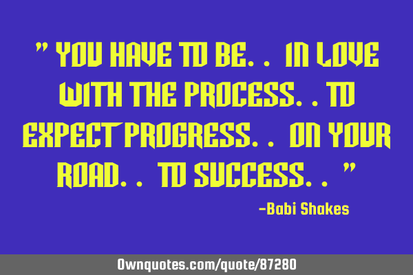 " You Have To Be.. In Love With The Process..To Expect Progress.. On Your Road.. To Success.. "